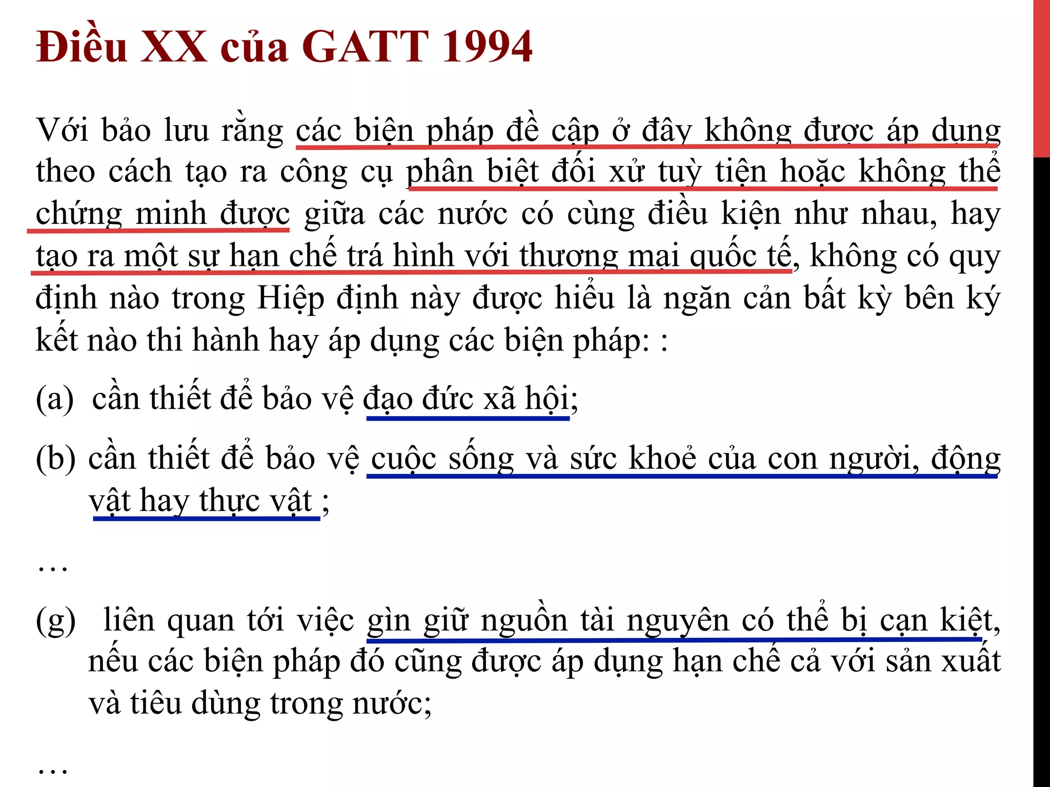 Điều XX của GATT 1994
Với bảo lưu rằng các biện pháp đề cập ở đây không được áp dụng
theo cách tạo ra công cụ phân biệt đối xử tuỳ tiện hoặc không thể
chứng minh được giữa các nước có cùng điều kiện như nhau, hay
tạo ra một sự hạn chế trá hình với thương mại quốc tế, không có quy
định nào trong Hiệp định này được hiểu là ngăn cản bất kỳ bên ký
kết nào thi hành hay áp dụng các biện pháp: :
(a) cần thiết để bảo vệ đạo đức xã hội;
(b)  cần thiết để bảo vệ cuộc sống và sức khoẻ của con người, động
vật hay thực vật ;
…
(g)  liên quan tới việc gìn giữ nguồn tài nguyên có thể bị cạn kiệt,
nếu các biện pháp đó cũng được áp dụng hạn chế cả với sản xuất
và tiêu dùng trong nước;
…
 