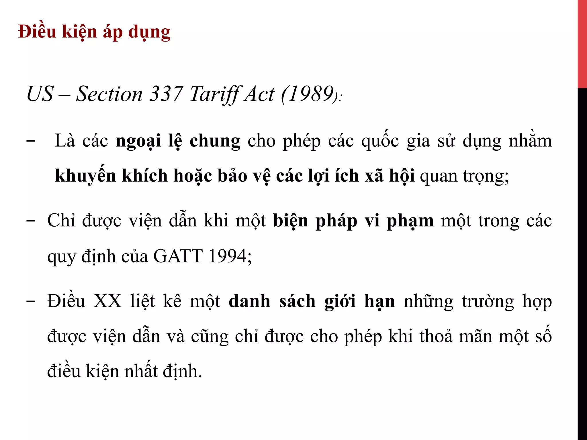 Điều kiện áp dụng
US – Section 337 Tariff Act (1989):
-  Là các ngoại lệ chung cho phép các quốc gia sử dụng nhằm
khuyến khích hoặc bảo vệ các lợi ích xã hội quan trọng;
-  Chỉ được viện dẫn khi một biện pháp vi phạm một trong các
quy định của GATT 1994;
-  Điều XX liệt kê một danh sách giới hạn những trường hợp
được viện dẫn và cũng chỉ được cho phép khi thoả mãn một số
điều kiện nhất định.
 