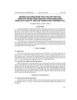 491
T P CHÍ KHOA H C VÀ CÔNG NGH T p 45, s 1B, 2007 Tr. 491-496
NGHIÊN C U CÔNG NGH TÁCH THU H I TINH D U
TRÀM TRÀ TR NG TRÊN VÙNG T PHÈN NG B NG
SÔNG C U LONG VÀ TINH CH THÀNH PH N TERPINEN-4-OL
PHAN ÌNH TU N, LÊ NH T TH NG
1. GI I THI U
ng Tháp M i có nhi u di n tích t b ng p phèn quanh n m, cây nông nghi p khó
phát tri n. Tuy nhiên thiên nhiên ã ban t ng cho vùng t này m t h sinh thái r ng tràm r t
c tr ng. T lâu, nhân dân ta ã bi t s d ng cây tràm c làm c c móng ch ng lún trong xây
d ng, cây tràm gió xông tr c m cúm, hay c t l y tinh d u g i là d u khuynh di p. Tuy nhiên
hi n nay hai lo i cây này không còn em l i l i nhu n kinh t cao. Cây tràm trà c nh p t Úc
ã c tr ng th nghi m và b c u có k t qu r t kh quan. Cây tràm trà có th phát tri n t t
trên vùng t phèn ng Tháp M i, hàm l ng tinh d u cao và c bi t thành ph n terpinen-4-ol là
c u t quý trong ó cao h n nhi u so v i nhi u lo i tinh d u tràm khác.
Tình d u tràm trà có th thu h i không khó kh n l m b ng ph ng pháp ch ng theo h i
n c. Ngoài vi c nâng cao thu h i, vi c tinh ch terpinen-4-ol c ng là m t v n quan tr ng,
nh h ng nhi u n giá thành c!a công o n tinh ch sâu và do ó nh h ng n kh n ng
"ng d ng ph# bi n c!a lo i tinh d u này.
2. TH C NGHI M
2.1. Nguyên li u
Tràm trà là lo i tràm lá kim có tên khoa h c là Melaleuca Alternifolia thu c h sim
(Myrtaceae) ã và ang c tr ng ch ng xói mòn, xâm th c, c ng nh ch ng xâm l n ven
bi n. Hi n nay m t s vùng nh Ti n Giang, Bình Ph c, Long An, Bà R a V ng Tàu, tràm trà
c tr ng nhi u v i m c ích thu tinh d u xu t kh$u. Trong các nghiên c"u này, cành nh% và lá
tràm 4 - 5 n m tu#i c hái, s d ng c lo i t i và lo i ã khô t nhiên
2.2. Tách, tinh ch và phân tích tinh d u tràm trà
M&i m' nguyên li u 4 kg g m cành nh% và lá tràm c cho vào thi t b ch ng có dung
tích 25 lít ch ng theo h i n c, thu h i tinh d u. H i t c c p t m t n i h i riêng. M(u
ng ng t c l y sau t ng kho ng th i gian 15 phút, xác nh l ng n c ng ng và l ng tinh
d u thu c. Sau khi tách b ng l ng, các phân o n c phân tích thành ph n b ng ph ng
pháp s c ký khí và s c kí khí ghép kh i ph# (GC/MS) trên máy Agilent 6890N. Hi u su t thu
h i tinh d u c tính trên nguyên li u khô tuy t i. Terpinen-4-ol c tinh ch ti p t c b ng
thi t b ch ng c t chân không phân o n.
3. K T QU VÀ TH O LU N
3.1. nh h ng c a m nguyên li u
Nguyên li u sau khi c t c khô t nhiên trong kho ng th i gian là 1 tháng t i các
$m khác nhau 44,54 %; 32,80 %; 18,36% tr c khi th c hi n thí nghi m. K t qu c ch) ra
trên b ng 1.
 