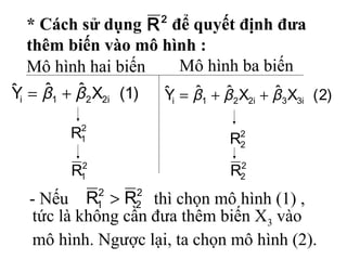 * Cách sử dụng để quyết định đưa
thêm biến vào mô hình :
Mô hình hai biến Mô hình ba biến
2
2
2
1 RR >
tức là không cần đưa thêm biến X3 vào
mô hình. Ngược lại, ta chọn mô hình (2).
)1(XˆˆYˆ i221i ββ +=
2
1R
2
1R
)2(XˆXˆˆYˆ i33i221i βββ ++=
2
2R
2
2R
2
R
- Nếu thì chọn mô hình (1) ,
 