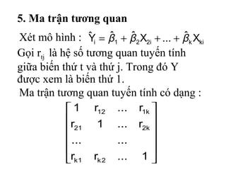 5. Ma trận tương quan
kiki221i Xˆ...XˆˆYˆ βββ +++=












1...rr
......
r...1r
r...r1
2k1k
k221
k112
Gọi rtj là hệ số tương quan tuyến tính
giữa biến thứ t và thứ j. Trong đó Y
được xem là biến thứ 1.
Ma trận tương quan tuyến tính có dạng :
Xét mô hình :
 