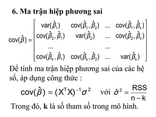 6. Ma trận hiệp phương sai














=
)ˆvar(...)ˆ,ˆcov()ˆ,ˆcov(
......
)ˆ,ˆcov(...)ˆvar()ˆ,ˆcov(
)ˆ,ˆcov(...)ˆ,ˆcov()ˆvar(
)ˆcov(
k2k1k
k2212
k1211
βββββ
βββββ
βββββ
β
21T
)XX()ˆcov( σβ −
=
Để tính ma trận hiệp phương sai của các hệ
số, áp dụng công thức :
với
kn
RSS
ˆ 2
−
=σ
Trong đó, k là số tham số trong mô hình.
 