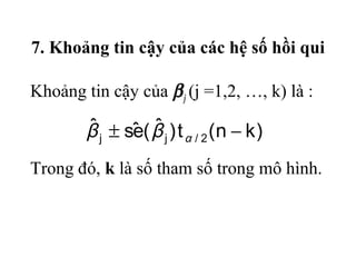 7. Khoảng tin cậy của các hệ số hồi qui
Khoảng tin cậy của βj (j =1,2, …, k) là :
)kn(t)ˆ(eˆsˆ
2/jj −± αββ
Trong đó, k là số tham số trong mô hình.
 