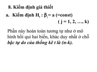 8. Kiểm định giả thiết
a. Kiểm định H0 : βj= a (=const)
( j = 1, 2, …, k)
Phần này hoàn toàn tương tự như ở mô
hình hồi qui hai biến, khác duy nhất ở chỗ
bậc tự do của thống kê t là (n-k).
 