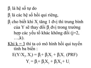 β1 là hệ số tự do
βj là các hệ số hồi qui riêng,
βj cho biết khi Xj tăng 1 đvị thì trung bình
của Y sẽ thay đổi βj đvị trong trường
hợp các yếu tố khác không đổi (j=2,
…,k).
Khi k = 3 thì ta có mô hình hồi qui tuyến
tính ba biến :
E(Y/X2, X3) = β1+ β2X2 + β3X3 (PRF)
Yi = β1+ β2X2i + β3X3i+ Ui
 