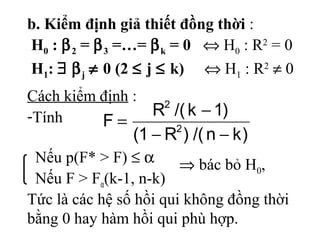Nếu p(F* > F) ≤ α
Nếu F > Fα(k-1, n-k)
)kn/()R1(
)1k/(R
F 2
2
−−
−
=
b. Kiểm định giả thiết đồng thời :
H0 : β2 = β3 =…= βk = 0 ⇔ H0 : R2
= 0
H1: ∃ βj ≠ 0 (2 ≤ j ≤ k) ⇔ H1 : R2
≠ 0
Cách kiểm định :
-Tính
⇒ bác bỏ H0,
Tức là các hệ số hồi qui không đồng thời
bằng 0 hay hàm hồi qui phù hợp.
 