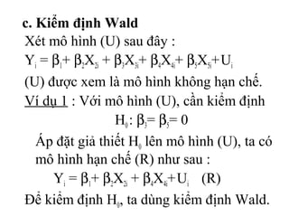 c. Kiểm định Wald
Xét mô hình (U) sau đây :
Yi = β1+ β2X2i + β3X3i+ β4X4i+ β5X5i+Ui
(U) được xem là mô hình không hạn chế.
Ví dụ 1 : Với mô hình (U), cần kiểm định
H0 : β3= β5= 0
Áp đặt giả thiết H0 lên mô hình (U), ta có
mô hình hạn chế (R) như sau :
Yi = β1+ β2X2i + β4X4i+Ui (R)
Để kiểm định H0, ta dùng kiểm định Wald.
 