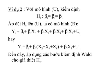 Ví dụ 2 : VớI mô hình (U), kiểm định
H0 : β2= β3= β4
Áp đặt H0 lên (U), ta có mô hình (R):
Yi = β1+ β2X2i + β2X3i+ β2X4i+ β5X5i+Ui
hay
Yi =β1+ β2(X2i+X3i+X4i) + β5X5i+Ui
Đến đây, áp dụng các bước kiểm định Wald
cho giả thiết H0.
 