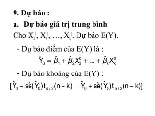 9. Dự báo :
a. Dự báo giá trị trung bình
Cho X2
0
, X3
0
, …, Xk
0
. Dự báo E(Y).
0
kk
0
2210 Xˆ...XˆˆYˆ βββ +++=
)]kn(t)Yˆ(eˆsYˆ;)kn(t)Yˆ(eˆsYˆ[ 2/002/00 −+−− αα
- Dự báo điểm của E(Y) là :
- Dự báo khoảng của E(Y) :
 