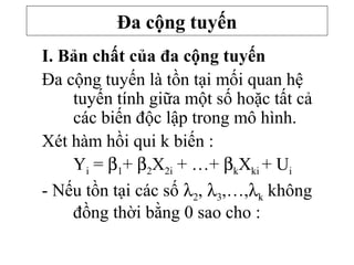 I. Bản chất của đa cộng tuyến
Đa cộng tuyến là tồn tại mối quan hệ
tuyến tính giữa một số hoặc tất cả
các biến độc lập trong mô hình.
Xét hàm hồi qui k biến :
Yi = β1+ β2X2i + …+ βkXki + Ui
- Nếu tồn tại các số λ2, λ3,…,λk không
đồng thời bằng 0 sao cho :
Đa cộng tuyến
 