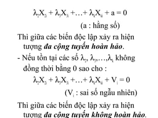 λ2X2i + λ3X3i +…+ λkXki + a = 0
(a : hằng số)
Thì giữa các biến độc lập xảy ra hiện
tượng đa cộng tuyến hoàn hảo.
- Nếu tồn tại các số λ2, λ3,…,λk không
đồng thời bằng 0 sao cho :
λ2X2i + λ3X3i +…+ λkXki + Vi = 0
(Vi : sai số ngẫu nhiên)
Thì giữa các biến độc lập xảy ra hiện
tượng đa cộng tuyến không hoàn hảo.
 