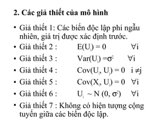 2. Các giả thiết của mô hình
• Giả thiết 1: Các biến độc lập phi ngẫu
nhiên, giá trị được xác định trước.
• Giả thiết 2 : E(Ui) = 0 ∀i
• Giả thiết 3 : Var(Ui) =σ2
∀i
• Giả thiết 4 : Cov(Ui, Uj) = 0 i ≠j
• Giả thiết 5 : Cov(Xi, Ui) = 0 ∀i
• Giả thiết 6 : Ui ~ N (0, σ2
) ∀i
• Giả thiết 7 : Không có hiện tượng cộng
tuyến giữa các biến độc lập.
 