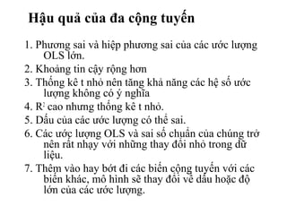 Hậu quả của đa cộng tuyến
1. Phương sai và hiệp phương sai của các ước lượng
OLS lớn.
2. Khoảng tin cậy rộng hơn
3. Thống kê t nhỏ nên tăng khả năng các hệ số ước
lượng không có ý nghĩa
4. R2
cao nhưng thống kê t nhỏ.
5. Dấu của các ước lượng có thể sai.
6. Các ước lượng OLS và sai số chuẩn của chúng trở
nên rất nhạy với những thay đổi nhỏ trong dữ
liệu.
7. Thêm vào hay bớt đi các biến cộng tuyến với các
biến khác, mô hình sẽ thay đổi về dấu hoặc độ
lớn của các ước lượng.
 
