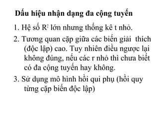 Dấu hiệu nhận dạng đa cộng tuyến
1. Hệ số R2
lớn nhưng thống kê t nhỏ.
2. Tương quan cặp giữa các biến giải thích
(độc lập) cao. Tuy nhiên điều ngược lại
không đúng, nếu các r nhỏ thì chưa biết
có đa cộng tuyến hay không.
3. Sử dụng mô hình hồi qui phụ (hồi quy
từng cặp biến độc lập)
 