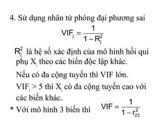 4. Sử dụng nhân tử phóng đại phương sai
là hệ số xác định của mô hình hồi qui
phụ Xj theo các biến độc lập khác.
Nếu có đa cộng tuyến thì VIF lớn.
VIFj > 5 thì Xj có đa cộng tuyến cao với
các biến khác.
* Với mô hình 3 biến thì
2
j
j
R1
1
VIF
−
=
2
23r1
1
VIF
−
=
2
jR
 