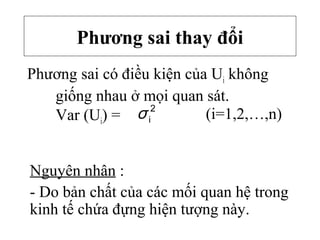 Phương sai thay đổi
Phương sai có điều kiện của Ui không
giống nhau ở mọi quan sát.
Var (Ui) =
2
iσ
Nguyên nhân :
- Do bản chất của các mối quan hệ trong
kinh tế chứa đựng hiện tượng này.
(i=1,2,…,n)
 