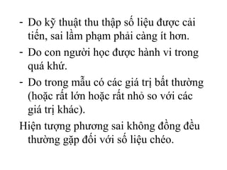 - Do kỹ thuật thu thập số liệu được cải
tiến, sai lầm phạm phải càng ít hơn.
- Do con người học được hành vi trong
quá khứ.
- Do trong mẫu có các giá trị bất thường
(hoặc rất lớn hoặc rất nhỏ so với các
giá trị khác).
Hiện tượng phương sai không đồng đều
thường gặp đối với số liệu chéo.
 