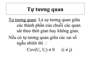 Tự tương quan
Tự tương quan: Là sự tương quan giữa
các thành phần của chuỗi các quan
sát theo thời gian hay không gian.
Nếu có tự tương quan giữa các sai số
ngẫu nhiên thì :
Cov(Ui, Uj) ≠ 0 (i ≠ j)
 