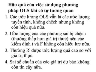 Hậu quả của việc sử dụng phương
pháp OLS khi có tự tương quan
1. Các ước lượng OLS vẫn là các ước lượng
tuyến tính, không chệch nhưng không
còn hiệu quả nữa.
2. Ước lượng của các phương sai bị chệch
(thường thấp hơn giá trị thực) nên các
kiểm định t và F không còn hiệu lực nữa.
3. Thường R2
được ước lượng quá cao so với
giá trị thực.
4. Sai số chuẩn của các giá trị dự báo không
còn tin cậy nữa.
 