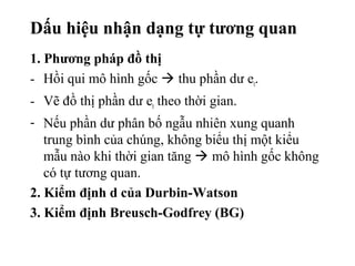 Dấu hiệu nhận dạng tự tương quan
1. Phương pháp đồ thị
- Hồi qui mô hình gốc  thu phần dư et.
- Vẽ đồ thị phần dư et theo thời gian.
- Nếu phần dư phân bố ngẫu nhiên xung quanh
trung bình của chúng, không biểu thị một kiểu
mẫu nào khi thời gian tăng  mô hình gốc không
có tự tương quan.
2. Kiểm định d của Durbin-Watson
3. Kiểm định Breusch-Godfrey (BG)
 