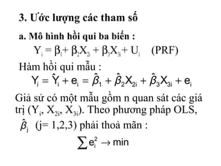 3. Ước lượng các tham số
a. Mô hình hồi qui ba biến :
Yi = β1+ β2X2i + β3X3i+ Ui (PRF)
Hàm hồi qui mẫu :
ii33i221iii eXˆXˆˆeYˆY +++=+= βββ
j
ˆβ
mine2
i →∑
Giả sử có một mẫu gồm n quan sát các giá
trị (Yi, X2i, X3i). Theo phương pháp OLS,
(j= 1,2,3) phải thoả mãn :
 