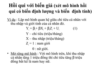 Hồi qui với biến giả (xét mô hình hồi
qui có biến định lượng và biến định tính)
Ví dụ : Lập mô hình quan hệ giữa chi tiêu cá nhân với
thu nhập và giới tính của cá nhân đó.
Yi = β1+ βXi + β3Zi + Ui (1)
Y – chi tiêu (triệu/tháng)
X – thu nhập (triệu/tháng)
Zi = 1 : nam giới
0 : nữ giới.
• Mở rộng mô hình : Với mô hình trên, khi thu nhập
cá nhân tăng 1 triệu đồng thì chi tiêu tăng β triệu
đồng bất kể là nam hay nữ.
 