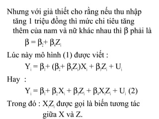 Nhưng với giả thiết cho rằng nếu thu nhập
tăng 1 triệu đồng thì mức chi tiêu tăng
thêm của nam và nữ khác nhau thì β phải là
β = β2+ β4Zi
Lúc này mô hình (1) được viết :
Yi = β1+ (β2+ β4Zi)Xi + β3Zi + Ui
Hay :
Yi = β1+ β2Xi + β3Zi + β4XiZi + Ui (2)
Trong đó : XiZi được gọi là biến tương tác
giữa X và Z.
 