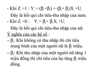 - Khi Zi =1 : Yi = (β1 +β3) + (β2+ β4)Xi +Ui
Đây là hồi qui chi tiêu-thu nhập của nam.
- Khi Zi =0 : Yi = β1+ β2 Xi +Ui
Đây là hồi qui chi tiêu-thu nhập của nữ.
Ý nghĩa của các hệ số :
− β1: Khi không có thu nhập thì chi tiêu
trung bình của một người nữ là β1 triệu.
− β2: Khi thu nhập của một người nữ tăng 1
triệu đồng thì chi tiêu của họ tăng β2 triệu
đồng.
 
