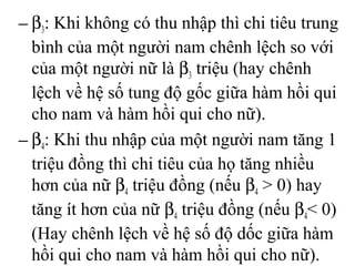 − β3: Khi không có thu nhập thì chi tiêu trung
bình của một người nam chênh lệch so với
của một người nữ là β3 triệu (hay chênh
lệch về hệ số tung độ gốc giữa hàm hồi qui
cho nam và hàm hồi qui cho nữ).
− β4: Khi thu nhập của một người nam tăng 1
triệu đồng thì chi tiêu của họ tăng nhiều
hơn của nữ β4 triệu đồng (nếu β4 > 0) hay
tăng ít hơn của nữ β4 triệu đồng (nếu β4< 0)
(Hay chênh lệch về hệ số độ dốc giữa hàm
hồi qui cho nam và hàm hồi qui cho nữ).
 