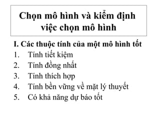 Chọn mô hình và kiểm định
việc chọn mô hình
I. Các thuộc tính của một mô hình tốt
1. Tính tiết kiệm
2. Tính đồng nhất
3. Tính thích hợp
4. Tính bền vững về mặt lý thuyết
5. Có khả năng dự báo tốt
 
