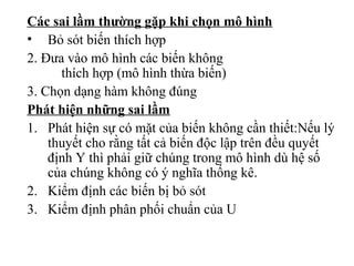 Các sai lầm thường gặp khi chọn mô hình
• Bỏ sót biến thích hợp
2. Đưa vào mô hình các biến không
thích hợp (mô hình thừa biến)
3. Chọn dạng hàm không đúng
Phát hiện những sai lầm
1. Phát hiện sự có mặt của biến không cần thiết:Nếu lý
thuyết cho rằng tất cả biến độc lập trên đều quyết
định Y thì phải giữ chúng trong mô hình dù hệ số
của chúng không có ý nghĩa thống kê.
2. Kiểm định các biến bị bỏ sót
3. Kiểm định phân phối chuẩn của U
 