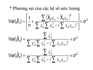 * Phương sai của các hệ số ước lượng
( )
2
3
2
2
2
2
32
1
)ˆ(Var
)ˆ(Var
XX
n
1
)ˆ(Var
σβ
σβ
σβ
×
−
=
×
−
=
×








−
−
+=
∑ ∑ ∑
∑
∑ ∑ ∑
∑
∑ ∑ ∑
∑
2
3i2i
2
3i
2
2i
2
2i
2
3i2i
2
3i
2
2i
2
3i
2
3i2i
2
3i
2
2i
2i3i
)xx(xx
x
)xx(xx
x
)xx(xx
xx
 