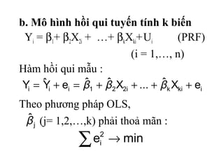 b. Mô hình hồi qui tuyến tính k biến
Yi = β1+ β2X2i + …+ βkXki+Ui (PRF)
(i = 1,…, n)
Hàm hồi qui mẫu :
ikiki221iii eXˆ...XˆˆeYˆY ++++=+= βββ
j
ˆβ
∑ → mine2
i
Theo phương pháp OLS,
(j= 1,2,…,k) phải thoả mãn :
 