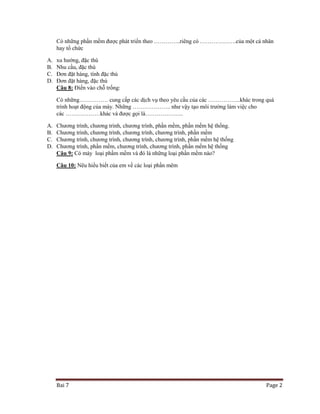 Có những phần mềm được phát triển theo …………..riêng có ……………….của một cá nhân
hay tổ chức
A.
B.
C.
D.

xu hướng, đặc thù
Nhu cầu, đặc thù
Đơn đặt hàng, tính đặc thù
Đơn đặt hàng, đặc thù
Câu 8: Điền vào chỗ trống:
Có những…………… cung cấp các dịch vụ theo yêu cầu của các ……………..khác trong quá
trình hoạt động của máy. Những ……………….. như vậy tạo môi trường làm việc cho
các ………………khác và được gọi là………………..

A.
B.
C.
D.

Chương trình, chương trình, chương trình, phần mềm, phần mềm hệ thống.
Chương trình, chương trình, chương trình, chương trình, phần mềm
Chương trình, chương trình, chương trình, chương trình, phần mềm hệ thống
Chương trình, phần mềm, chương trình, chương trình, phần mếm hệ thống
Câu 9: Có máy loại phầm mềm và đó là những loại phần mềm nào?
Câu 10: Nêu hiểu biết của em về các loại phần mêm

Bai 7

Page 2

 