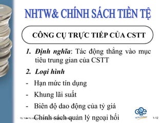 TS. Trần Thị Vân Anh– Trường Đại học Kinh tế ĐHQGHN. 1-12
CÔNG CỤ TRỰC TIẾP CỦA CSTT
1. Định nghĩa: Tác động thẳng vào mục
tiêu trung gian của CSTT
2. Loại hình
- Hạn mức tín dụng
- Khung lãi suất
- Biên độ dao động của tỷ giá
- Chính sách quản lý ngoại hối
 