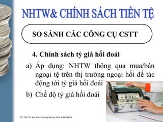 TS. Trần Thị Vân Anh– Trường Đại học Kinh tế ĐHQGHN. 1-16
SO SÁNH CÁC CÔNG CỤ CSTT
4. Chính sách tỷ giá hối đoái
a) Áp dụng: NHTW thông qua mua/bán
ngoại tệ trên thị trường ngoại hối để tác
động tới tỷ giá hối đoái
b) Chế độ tỷ giá hối đoái
 