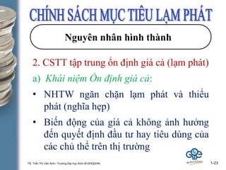 TS. Trần Thị Vân Anh– Trường Đại học Kinh tế ĐHQGHN. 1-23
Nguyên nhân hình thành
2. CSTT tập trung ổn định giá cả (lạm phát)
a) Khái niệm Ổn định giá cả:
• NHTW ngăn chặn lạm phát và thiểu
phát (nghĩa hẹp)
• Biến động của giá cả không ảnh hưởng
đến quyết định đầu tư hay tiêu dùng của
các chủ thể trên thị trường
 