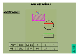 Máy Dao Đồ gá n s t
6T10 Þ63 Ê tô 90 29 1.5
NGUYEÂN COÂNG 3
PHAY MAËT PHAÚNG 3
 