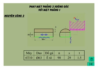 PHAY MAËT PHAÚNG 3 VUOÂNG GOÙC
VÔÙI MAËT PHAÚNG 1
Máy Dao Đồ gá n s t
6T10 Þ63 Ê tô 90 29 1.5
NGUYEÂN COÂNG 3
 