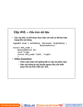 Cây AVL – Cấu trúc dữ liệu
• Các cây AVL có thể được thực hiện với một cờ để báo hiệu
trạng thái cân bằng
• Chèn (Insertion)
• Chèn một node mới (giống bất cứ cây nhị phân nào)
• Việc cân bằng lại cây (duyệt ngược lên) cần thiết
phục hồi các tính chất của AVL
typedef enum { LeftHeavy, Balanced, RightHeavy }
BalanceFactor;
struct AVL_node {
BalanceFactor bf;
void *item;
struct AVL_node *left, *right;
}
 