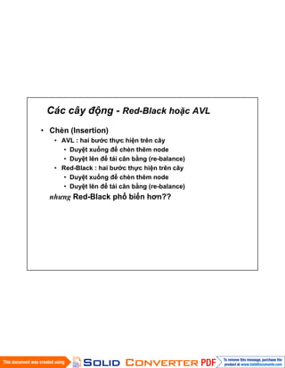 Các cây động - Red-Black hoặc AVL
• Chèn (Insertion)
• AVL : hai bước thực hiện trên cây
• Duyệt xuống để chèn thêm node
• Duyệt lên để tái cân bằng (re-balance)
• Red-Black : hai bước thực hiện trên cây
• Duyệt xuống để chèn thêm node
• Duyệt lên để tái cân bằng (re-balance)
nhưng Red-Black phổ biến hơn??
 