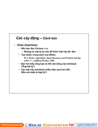 Các cây động – Cảnh báo
• Chèn (Insertion)
• Nếu bạn đọc Cormen et al,
• Không có một lý do nào để thích một cây đỏ- đen
• Tuy nhiên, trong sách của Weiss
M A Weiss, Algorithms, Data Structures and Problem Solving
with C++, Addison-Wesley, 1996
• Bạn tìm thấy rằng bạn có thể cân bằng cây red-black
Tổng kết lại !
• Tạo một cây red-black nhiều hiệu quả hơn AVL
Nếu mã code là hợp lý!!!
 