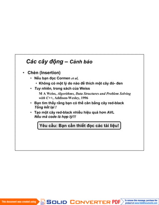 Các cây động – Cảnh báo
• Chèn (Insertion)
• Nếu bạn đọc Cormen et al,
• Không có một lý do nào để thích một cây đỏ- đen
• Tuy nhiên, trong sách của Weiss
M A Weiss, Algorithms, Data Structures and Problem Solving
with C++, Addison-Wesley, 1996
• Bạn tìm thấy rằng bạn có thể cân bằng cây red-black
Tổng kết lại !
• Tạo một cây red-black nhiều hiệu quả hơn AVL
Nếu mã code là hợp lý!!!
Yêu cầu: Bạn cần thiết đọc các tài liệu!
 