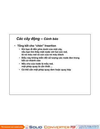 Các cây động – Cảnh báo
• Tổng kết cho “chèn” Insertion
• Khi bạn đi đến phía dưới của một cây,
nếu bạn tìm thấy một node với hai con red,
tô nó màu red và con của nó màu black
• Điều này không biến đổi số lượng các node đen trong
bất cứ nhánh nào
• Nếu cha của node là mầu red,
một phép quay là cần thiết ...
• Có thể cần một phép quay đơn hoặc quay kép
 
