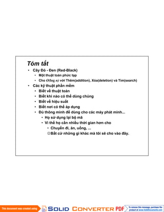 Tóm tắt
• Cây Đỏ - Đen (Red-Black)
• Một thuật toán phức tạp
• Cho O(log n) với Thêm(addition), Xóa(deletion) và Tìm(search)
• Các kỹ thuật phần mềm
• Biết về thuật toán
• Biết khi nào có thể dùng chúng
• Biết về hiệu suất
• Biết nơi có thể áp dụng
• Đủ thông minh để dùng cho các máy phát minh...
• Họ sử dụng lại bộ mã
• Vì thế họ cần nhiều thời gian hơn cho
• Chuyến đi, ăn, uống, ...
Bất cứ những gì khác mà tôi sẽ cho vào đây.
 