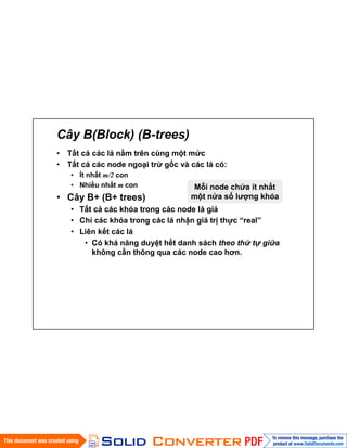 Cây B(Block) (B-trees)
• Tất cả các lá nằm trên cùng một mức
• Tất cả các node ngoại trừ gốc và các lá có:
• Ít nhất m/2 con
• Nhiều nhất m con
• Cây B+ (B+ trees)
• Tất cả các khóa trong các node là giả
• Chỉ các khóa trong các lá nhận giá trị thực “real”
• Liên kết các lá
• Có khả năng duyệt hết danh sách theo thứ tự giữa
không cần thông qua các node cao hơn.
Mỗi node chứa ít nhất
một nửa số lượng khóa
 