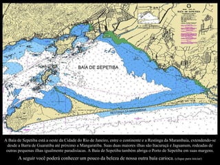 Uma caminhada pelas ruas de pedra nos faz viajar no tempo. A Baía de Sepetiba está a oeste da Cidade do Rio de Janeiro, entre o continente e a Restinga da Marambaia, extendendo-se desde a Barra de Guaratiba até próximo a Mangaratiba. Suas duas maiores ilhas são Itacuruçá e Jaguanum, rodeadas de outras pequenas ilhas igualmente paradisíacas. A Baía de Sepetiba também abriga o Porto de Sepetiba em suas margens. A seguir você poderá conhecer um pouco da beleza de nossa outra baía carioca.   (clique para iniciar) 