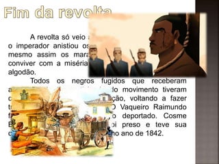 A revolta só veio a ter um final pacífico quando
o imperador anistiou os revoltosos sobreviventes, e
mesmo assim os maranhenses ainda tiveram que
conviver com a miséria em decorrência da crise do
algodão.
Todos os negros fugidos que receberam
acusação de ter participado do movimento tiveram
como castigo sua reescravização, voltando a fazer
trabalho forçado novamente. O Vaqueiro Raimundo
faleceu quando estava sendo deportado. Cosme
Bento, líder dos escravos, foi preso e teve sua
condenação a forca decretada, no ano de 1842.
 