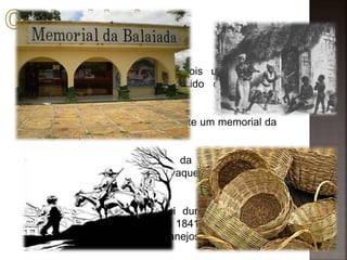  Balaio é um tipo de cesta;
 A revolta tem esse nome pois um de seus
principais lideres era conhecido como balaio
(produzia balaios);
 Hoje em dia, no Maranhão, existe um memorial da
Balaiada;
 Os principais participantes da Balaiada foram
pobres, escravos, negros, vaqueiros, sertanejos,
etc;
 O combate aos balaios foi duro e violento. A
perseguição só terminou em 1841, quando tinham
morrido cerca de 12 mil sertanejos e escravos.
 