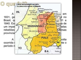 A abdicação ao trono por D. Pedro I, em
1831, gerou a formação do período regencial no
Brasil, que aconteceu entre os anos de 1831 e
1840. Esse período ficou marcado pela ausência de
um imperador no controle político e também pelas
rebeliões provinciais que aconteceram em diversas
províncias. A balaiada foi uma dessas rebeliões.
A chamada "Balaiada" foi uma revolta
ocorrida no Maranhão entre 1838 e 1841, durante o
período regencial.
 